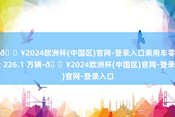 🔥2024欧洲杯(中国区)官网-登录入口乘用车零卖量 226.1 万辆-🔥2024欧洲杯(中国区)官网-登录入口