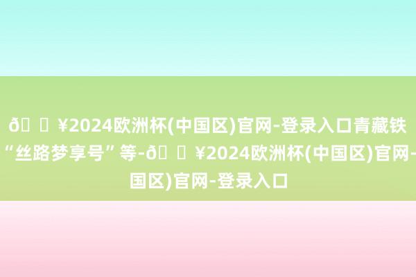 🔥2024欧洲杯(中国区)官网-登录入口青藏铁路公司的“丝路梦享号”等-🔥2024欧洲杯(中国区)官网-登录入口