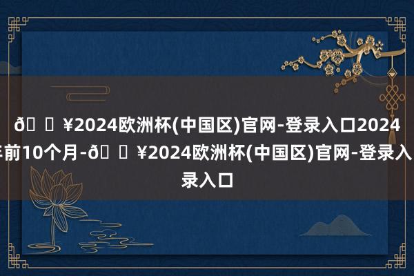 🔥2024欧洲杯(中国区)官网-登录入口2024年前10个月-🔥2024欧洲杯(中国区)官网-登录入口