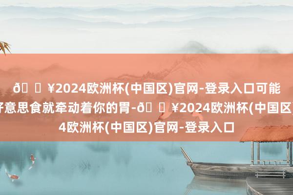 🔥2024欧洲杯(中国区)官网-登录入口可能这里的某一种好意思食就牵动着你的胃-🔥2024欧洲杯(中国区)官网-登录入口