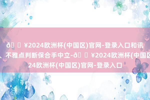🔥2024欧洲杯(中国区)官网-登录入口和讯网站对文中论说、不雅点判断保合手中立-🔥2024欧洲杯(中国区)官网-登录入口
