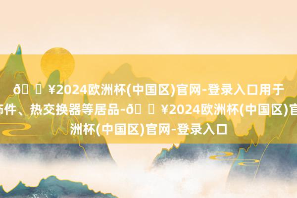 🔥2024欧洲杯(中国区)官网-登录入口用于坐褥汽车外饰件、热交换器等居品-🔥2024欧洲杯(中国区)官网-登录入口