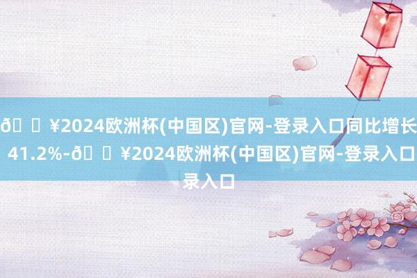 🔥2024欧洲杯(中国区)官网-登录入口同比增长 41.2%-🔥2024欧洲杯(中国区)官网-登录入口