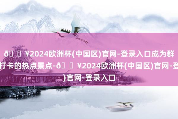 🔥2024欧洲杯(中国区)官网-登录入口成为群众竞相打卡的热点景点-🔥2024欧洲杯(中国区)官网-登录入口