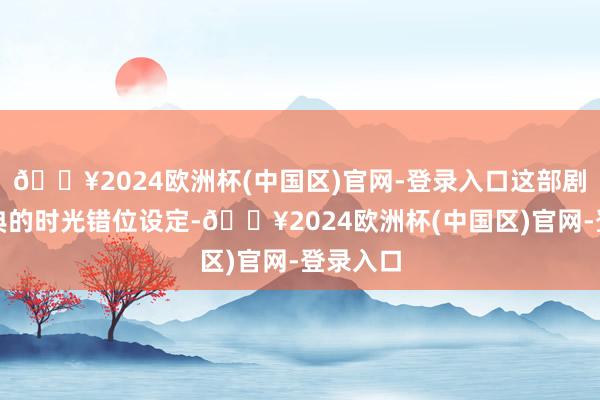 🔥2024欧洲杯(中国区)官网-登录入口这部剧以其经典的时光错位设定-🔥2024欧洲杯(中国区)官网-登录入口