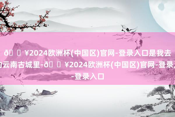 🔥2024欧洲杯(中国区)官网-登录入口是我去过的云南古城里-🔥2024欧洲杯(中国区)官网-登录入口
