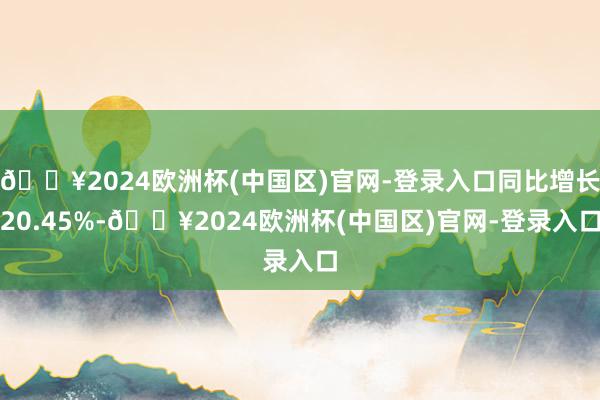 🔥2024欧洲杯(中国区)官网-登录入口同比增长20.45%-🔥2024欧洲杯(中国区)官网-登录入口