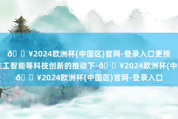 🔥2024欧洲杯(中国区)官网-登录入口更预示着畴昔在东说念主工智能等科技创新的推动下-🔥2024欧洲杯(中国区)官网-登录入口