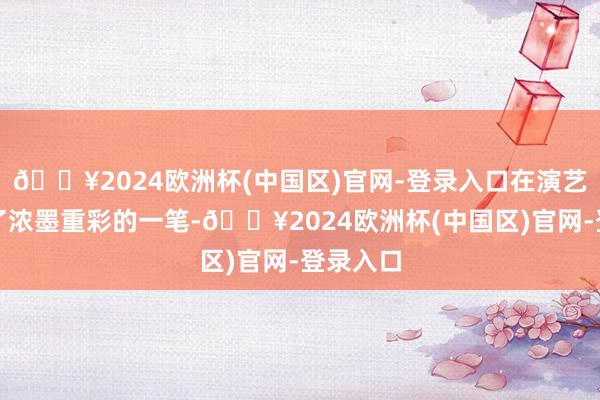 🔥2024欧洲杯(中国区)官网-登录入口在演艺界留住了浓墨重彩的一笔-🔥2024欧洲杯(中国区)官网-登录入口
