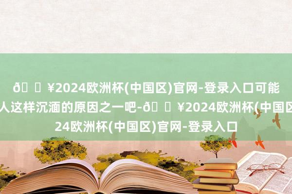 🔥2024欧洲杯(中国区)官网-登录入口可能这亦然为什么各人这样沉湎的原因之一吧-🔥2024欧洲杯(中国区)官网-登录入口