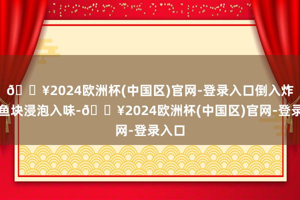 🔥2024欧洲杯(中国区)官网-登录入口倒入炸好的鱼块浸泡入味-🔥2024欧洲杯(中国区)官网-登录入口
