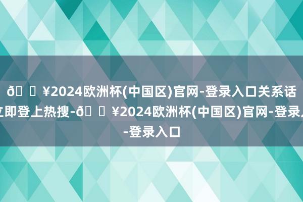 🔥2024欧洲杯(中国区)官网-登录入口关系话题立即登上热搜-🔥2024欧洲杯(中国区)官网-登录入口