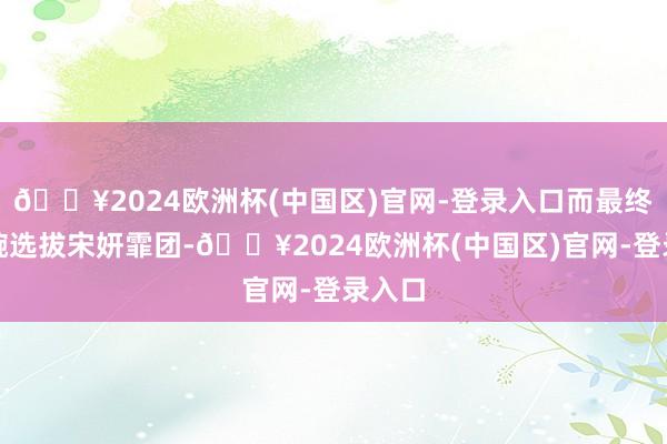 🔥2024欧洲杯(中国区)官网-登录入口而最终张小婉选拔宋妍霏团-🔥2024欧洲杯(中国区)官网-登录入口