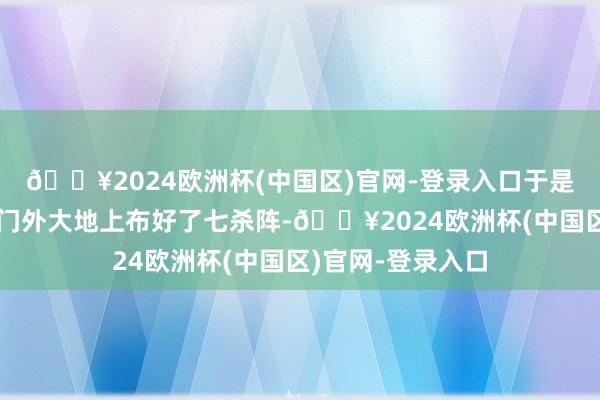 🔥2024欧洲杯(中国区)官网-登录入口于是他们在十娘子房门外大地上布好了七杀阵-🔥2024欧洲杯(中国区)官网-登录入口