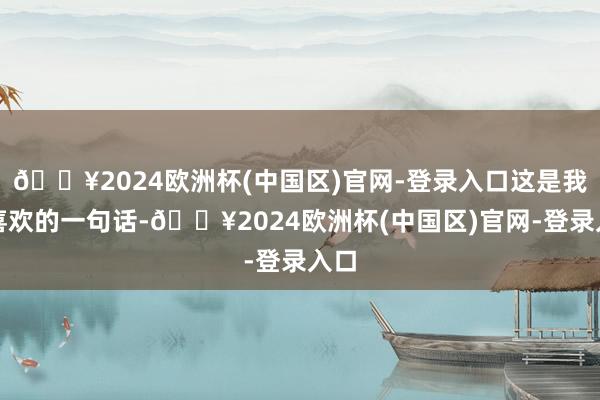 🔥2024欧洲杯(中国区)官网-登录入口这是我很喜欢的一句话-🔥2024欧洲杯(中国区)官网-登录入口