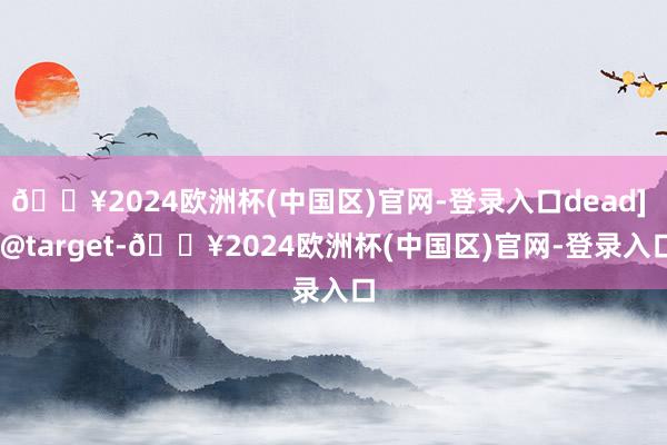 🔥2024欧洲杯(中国区)官网-登录入口dead] [@target-🔥2024欧洲杯(中国区)官网-登录入口