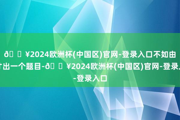 🔥2024欧洲杯(中国区)官网-登录入口不如由不才出一个题目-🔥2024欧洲杯(中国区)官网-登录入口