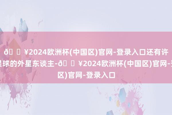 🔥2024欧洲杯(中国区)官网-登录入口还有许多其他星球的外星东谈主-🔥2024欧洲杯(中国区)官网-登录入口