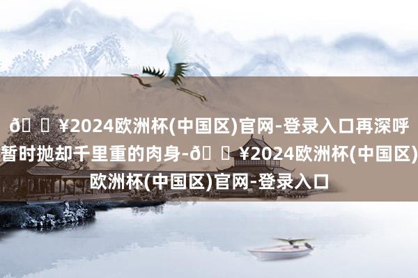 🔥2024欧洲杯(中国区)官网-登录入口再深呼吸——直到你能暂时抛却千里重的肉身-🔥2024欧洲杯(中国区)官网-登录入口