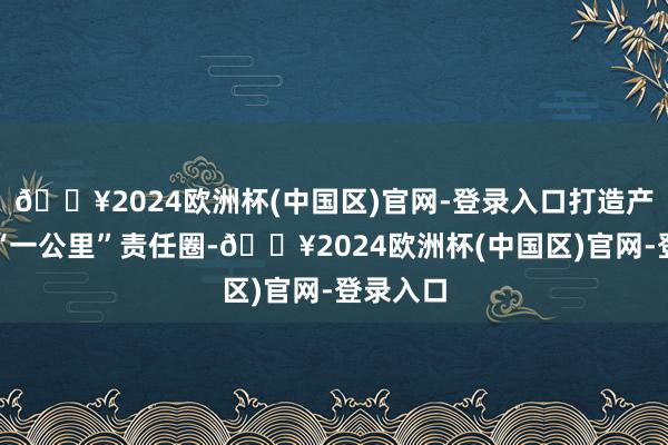 🔥2024欧洲杯(中国区)官网-登录入口打造产学研用“一公里”责任圈-🔥2024欧洲杯(中国区)官网-登录入口