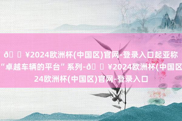 🔥2024欧洲杯(中国区)官网-登录入口起亚称之为“PBV”或“卓越车辆的平台”系列-🔥2024欧洲杯(中国区)官网-登录入口