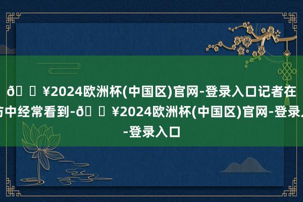 🔥2024欧洲杯(中国区)官网-登录入口记者在采访中经常看到-🔥2024欧洲杯(中国区)官网-登录入口