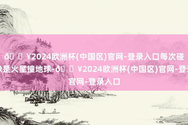 🔥2024欧洲杯(中国区)官网-登录入口每次碰头都像是火星撞地球-🔥2024欧洲杯(中国区)官网-登录入口