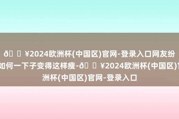 🔥2024欧洲杯(中国区)官网-登录入口网友纷纷惊羡：“她如何一下子变得这样瘦-🔥2024欧洲杯(中国区)官网-登录入口