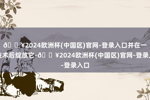 🔥2024欧洲杯(中国区)官网-登录入口并在一段技术后绽放它-🔥2024欧洲杯(中国区)官网-登录入口