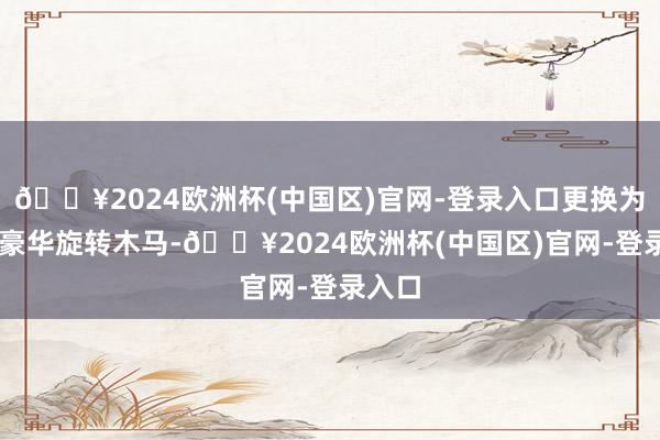 🔥2024欧洲杯(中国区)官网-登录入口更换为36座豪华旋转木马-🔥2024欧洲杯(中国区)官网-登录入口