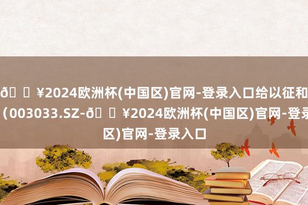 🔥2024欧洲杯(中国区)官网-登录入口给以征和工业（003033.SZ-🔥2024欧洲杯(中国区)官网-登录入口