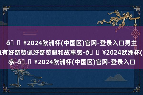 🔥2024欧洲杯(中国区)官网-登录入口男主的东谈主设我很可爱很有好奇赞佩好奇赞佩和故事感-🔥2024欧洲杯(中国区)官网-登录入口