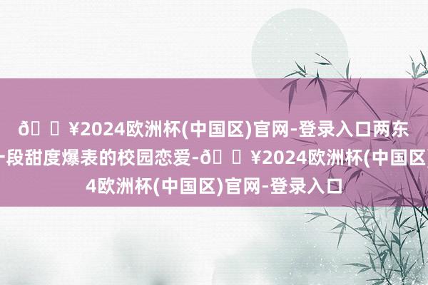 🔥2024欧洲杯(中国区)官网-登录入口两东说念主开启了一段甜度爆表的校园恋爱-🔥2024欧洲杯(中国区)官网-登录入口