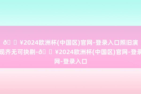🔥2024欧洲杯(中国区)官网-登录入口照旧演员浮现齐无可抉剔-🔥2024欧洲杯(中国区)官网-登录入口