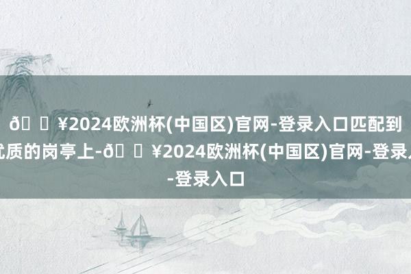 🔥2024欧洲杯(中国区)官网-登录入口匹配到更优质的岗亭上-🔥2024欧洲杯(中国区)官网-登录入口