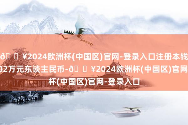 🔥2024欧洲杯(中国区)官网-登录入口注册本钱504696.02万元东谈主民币-🔥2024欧洲杯(中国区)官网-登录入口