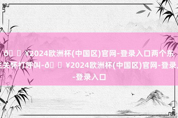 🔥2024欧洲杯(中国区)官网-登录入口两个东谈主关怀打呼叫-🔥2024欧洲杯(中国区)官网-登录入口