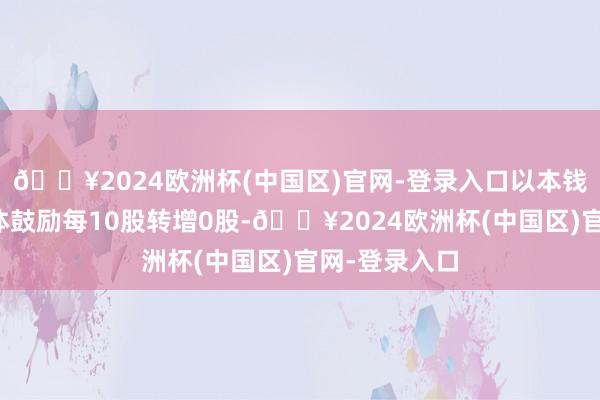 🔥2024欧洲杯(中国区)官网-登录入口以本钱公积金向整体鼓励每10股转增0股-🔥2024欧洲杯(中国区)官网-登录入口