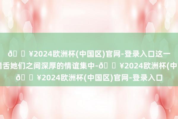 🔥2024欧洲杯(中国区)官网-登录入口这一幕不仅让东说念主齰舌她们之间深厚的情谊集中-🔥2024欧洲杯(中国区)官网-登录入口