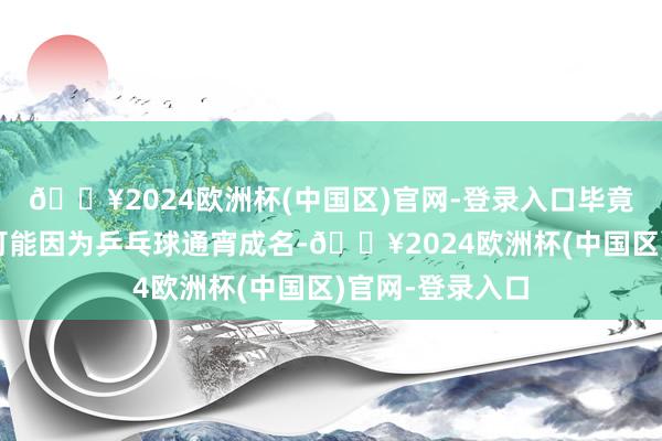 🔥2024欧洲杯(中国区)官网-登录入口毕竟有的东说念主可能因为乒乓球通宵成名-🔥2024欧洲杯(中国区)官网-登录入口