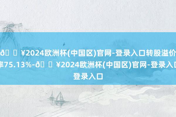 🔥2024欧洲杯(中国区)官网-登录入口转股溢价率75.13%-🔥2024欧洲杯(中国区)官网-登录入口