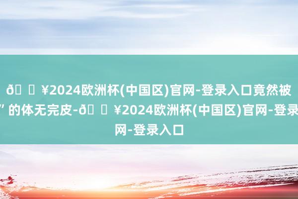 🔥2024欧洲杯(中国区)官网-登录入口竟然被“秒”的体无完皮-🔥2024欧洲杯(中国区)官网-登录入口
