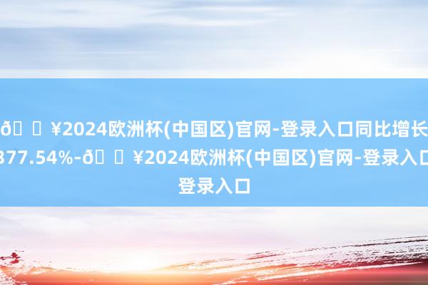 🔥2024欧洲杯(中国区)官网-登录入口同比增长377.54%-🔥2024欧洲杯(中国区)官网-登录入口