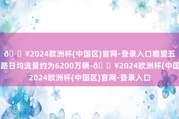 🔥2024欧洲杯(中国区)官网-登录入口瞻望五一假期寰球高速公路日均流量约为6200万辆-🔥2024欧洲杯(中国区)官网-登录入口