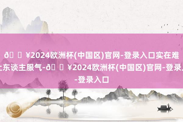 🔥2024欧洲杯(中国区)官网-登录入口实在难以让东谈主服气-🔥2024欧洲杯(中国区)官网-登录入口