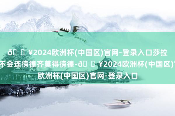 🔥2024欧洲杯(中国区)官网-登录入口莎拉泰半个月前就不会连徬徨齐莫得徬徨-🔥2024欧洲杯(中国区)官网-登录入口